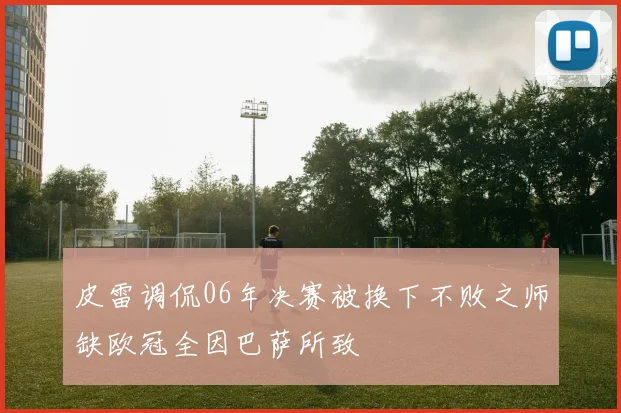 皮雷调侃06年决赛被换下不败之师缺欧冠全因巴萨所致