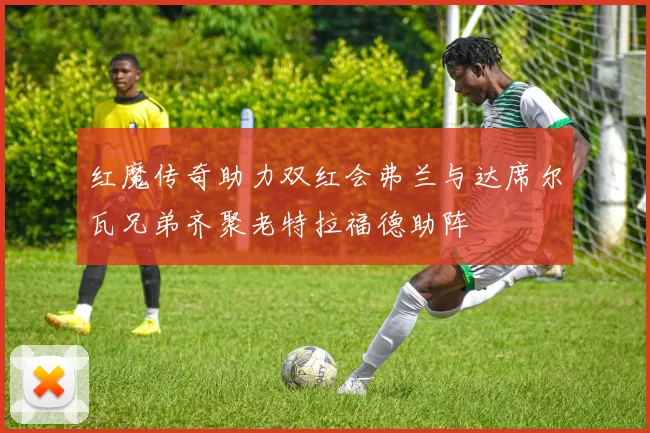 红魔传奇助力双红会弗兰与达席尔瓦兄弟齐聚老特拉福德助阵