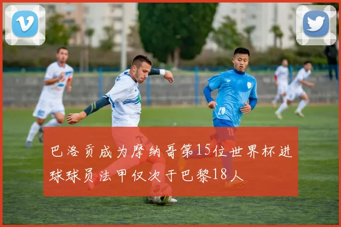 巴洛贡成为摩纳哥第15位世界杯进球球员法甲仅次于巴黎18人