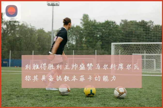 利雅得胜利主帅盛赞马尔科席尔瓦称其具备执教本菲卡的能力