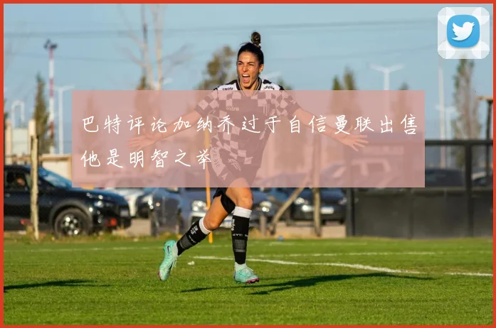 巴特评论加纳乔过于自信曼联出售他是明智之举