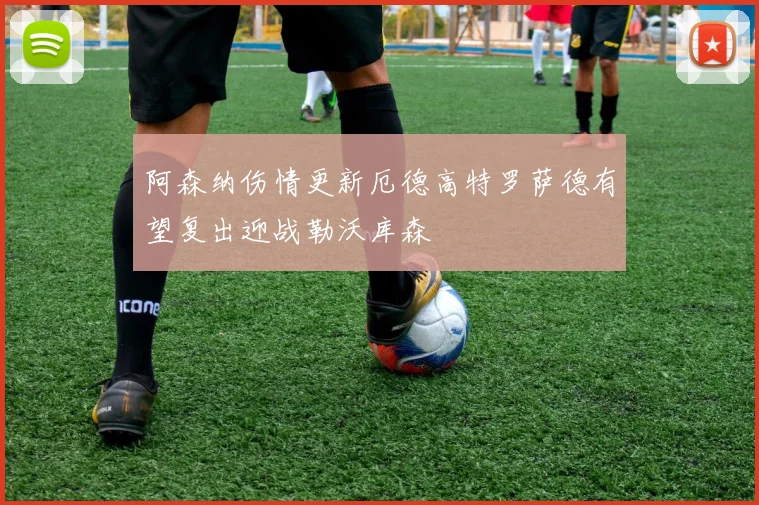 阿森纳伤情更新厄德高特罗萨德有望复出迎战勒沃库森