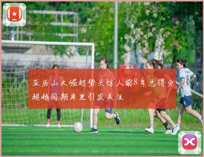 亚历山大崛起势头惊人前8年总得分超越同期库里引发关注