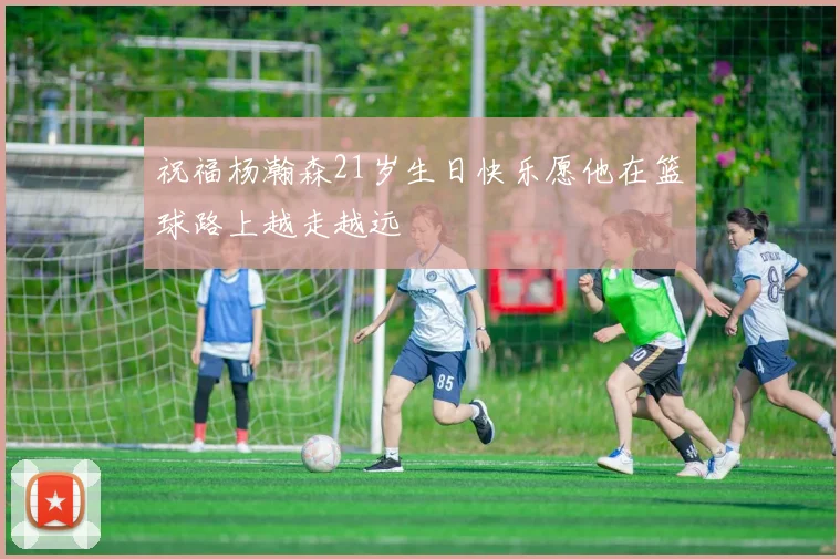 祝福杨瀚森21岁生日快乐愿他在篮球路上越走越远