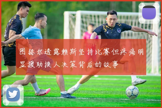 图赫尔透露赖斯坚持比赛但疼痛明显援助换人决策背后的故事