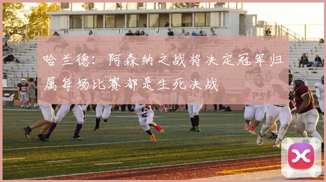哈兰德：阿森纳之战将决定冠军归属每场比赛都是生死决战