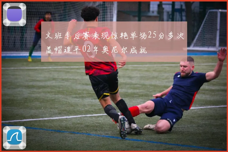 文班季后赛表现惊艳单场25分多次盖帽追平02年奥尼尔成就