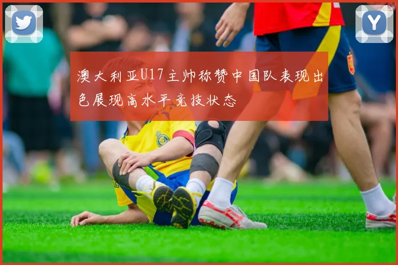 澳大利亚U17主帅称赞中国队表现出色展现高水平竞技状态