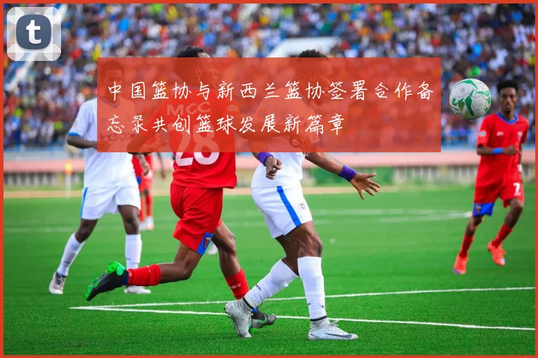 中国篮协与新西兰篮协签署合作备忘录共创篮球发展新篇章