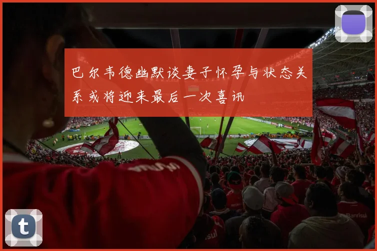 巴尔韦德幽默谈妻子怀孕与状态关系或将迎来最后一次喜讯