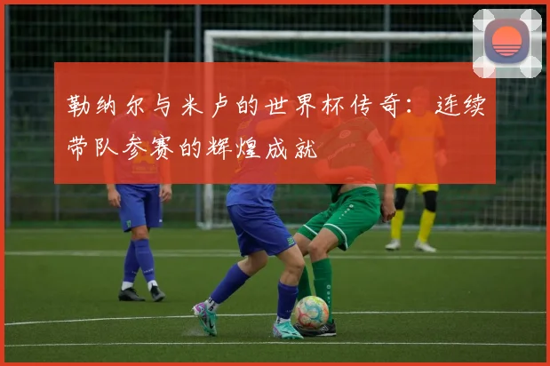 勒纳尔与米卢的世界杯传奇：连续带队参赛的辉煌成就